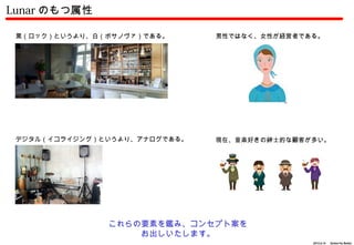 Lunar のもつ属性

 黒（ロック）というより、白（ボサノヴァ）である。      男性ではなく、女性が経営者である。




 デジタル（イコライジング）というより、アナログである。   現在、音楽好きの紳士的な顧客が多い。




               これらの要素を鑑み、コンセプト案を
                   お出しいたします。
                                              2012.6.14 　 Action For Better
 
