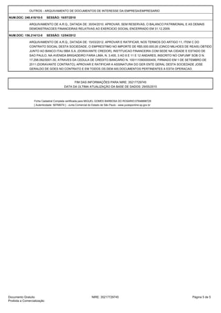 OUTROS - ARQUIVAMENTO DE DOCUMENTOS DE INTERESSE DA EMPRESA/EMPRESARIO
NUM.DOC: 248.418/10-5 SESSÃO: 16/07/2010
ARQUIVAMENTO DE A.R.Q., DATADA DE: 30/04/2010. APROVAR, SEM RESERVAS, O BALANCO PATRIMONIAL E AS DEMAIS
DEMONSTRACOES FINANCEIRAS RELATIVAS AO EXERCICIO SOCIAL ENCERRADO EM 31.12.2009.
NUM.DOC: 156.214/12-0 SESSÃO: 12/04/2012
ARQUIVAMENTO DE A.R.Q., DATADA DE: 15/03/2012. APROVAR E RATIFICAR, NOS TERMOS DO ARTIGO 11, ITEM C DO
CONTRATO SOCIAL DESTA SOCIEDADE, O EMPRESTIMO NO IMPORTE DE R$5.000.000,00 (CINCO MILHOES DE REAIS) OBTIDO
JUNTO AO BANCO ITAU BBA S.A. (DORAVANTE CREDOR), INSTITUICAO FINANCEIRA COM SEDE NA CIDADE E ESTADO DE
SAO PAULO, NA AVENIDA BRIGADEIRO FARIA LIMA, N. 3.400, 3 AO 8 E 11 E 12 ANDARES, INSCRITO NO CNPJ/MF SOB O N.
17.298.092/0001-30, ATRAVES DA CEDULA DE CREDITO BANCARIO N. 1001110900000400, FIRMADO EM 1 DE SETEMBRO DE
2011 (DORAVANTE CONTRATO); APROVAR E RATIFICAR A ASSINATURA DO GER ENTE GERAL DESTA SOCIEDADE JOSE
GERALDO DE GOES NO CONTRATO E EM TODOS OS DEM AIS DOCUMENTOS PERTINENTES A ESTA OPERACAO.
FIM DAS INFORMAÇÕES PARA NIRE: 35217729745
DATA DA ÚLTIMA ATUALIZAÇÃO DA BASE DE DADOS: 29/05/2015
Ficha Cadastral Completa certificada para MIGUEL GOMES BARBOSA DO ROSARIO:07648896729
[ Autenticidade: 58768074 ] - Junta Comercial do Estado de São Paulo - www.jucesponline.sp.gov.br
Página 5 de 5NIRE: 35217729745Documento Gratuito
Proibida a Comercialização
Assinado por: JUNTA COMERCIAL DO ESTADO DE
SAO PAULO:08920673000171
Data: 30/05/2015 15:59:33 -03:00
Motivo: Autenticação de Ficha Cadastral Completa
Localização: Sao Paulo
Signature Not Verified
 