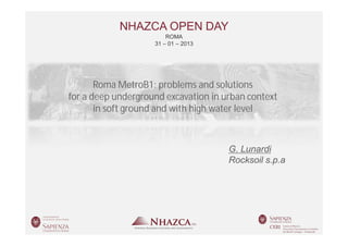 NHAZCA OPEN DAY
                                   ROMA
                               31 – 01 – 2013




                  Roma MetroB1: problems and solutions
           for a deep underground excavation in urban context
                  in soft ground and with high water level



                                                 G. Lunardi
                                                 Rocksoil s.p.a




Roma   31 – 01 – 2013        NHAZCA OPEN DAY         GIUSEPPE LUNARDI
 