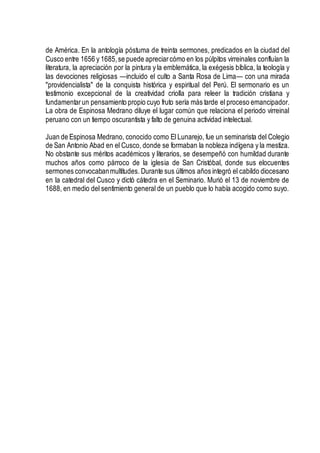 de América. En la antología póstuma de treinta sermones, predicados en la ciudad del
Cusco entre 1656 y 1685,se puede apreciarcómo en los púlpitos virreinales confluían la
literatura, la apreciación por la pintura y la emblemática, la exégesis bíblica, la teología y
las devociones religiosas —incluido el culto a Santa Rosa de Lima— con una mirada
"providencialista" de la conquista histórica y espiritual del Perú. El sermonario es un
testimonio excepcional de la creatividad criolla para releer la tradición cristiana y
fundamentarun pensamiento propio cuyo fruto sería más tarde el proceso emancipador.
La obra de Espinosa Medrano diluye el lugar común que relaciona el periodo virreinal
peruano con un tiempo oscurantista y falto de genuina actividad intelectual.
Juan de Espinosa Medrano, conocido como El Lunarejo, fue un seminarista del Colegio
de San Antonio Abad en el Cusco, donde se formaban la nobleza indígena y la mestiza.
No obstante sus méritos académicos y literarios, se desempeñó con humildad durante
muchos años como párroco de la iglesia de San Cristóbal, donde sus elocuentes
sermones convocabanmultitudes. Durante sus últimos años integró el cabildo diocesano
en la catedral del Cusco y dictó cátedra en el Seminario. Murió el 13 de noviembre de
1688, en medio del sentimiento general de un pueblo que lo había acogido como suyo.
 
