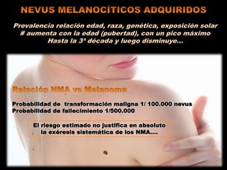 Prevalencia relación edad, raza, genética, exposición solar
# aumenta con la edad (pubertad), con un pico máximo
Hasta la 3ª década y luego disminuye…
Probabilidad de transformación maligna 1/ 100.000 nevus
Probabilidad de fallecimiento 1/500.000
El riesgo estimado no justifica en absoluto
la exéresis sistemática de los NMA….
 