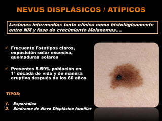  Frecuente Fototipos claros,
exposición solar excesiva,
quemaduras solares
 Presentes 5-59% población en
1ª década de vida y de manera
eruptiva después de los 60 años
TIPOS:
1. Esporádico
2. Síndrome de Nevo Displásico familiar
Lesiones intermedias tanto clínica como histológicamente
entre NM y fase de crecimiento Melanomas….
 