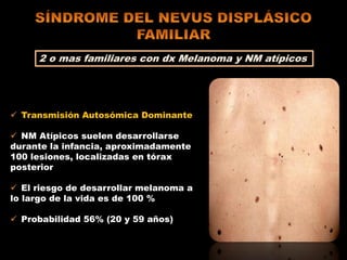 2 o mas familiares con dx Melanoma y NM atípicos
 Transmisión Autosómica Dominante
 NM Atípicos suelen desarrollarse
durante la infancia, aproximadamente
100 lesiones, localizadas en tórax
posterior
 El riesgo de desarrollar melanoma a
lo largo de la vida es de 100 %
 Probabilidad 56% (20 y 59 años)
 