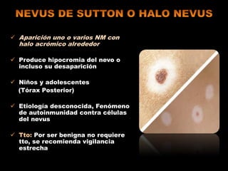  Aparición uno o varios NM con
halo acrómico alrededor
 Produce hipocromia del nevo o
incluso su desaparición
 Niños y adolescentes
(Tórax Posterior)
 Etiología desconocida, Fenómeno
de autoinmunidad contra células
del nevus
 Tto: Por ser benigna no requiere
tto, se recomienda vigilancia
estrecha
 