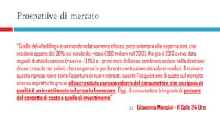 Prospettive di mercato
“Quello del «bedding» è un mondo relativamente chiuso, poco orientato alle esportazioni, che
incidono appena del 26% sul torale dei ricavi (560 milioni nel 2013). Ma già il 2013 aveva dato
segnali di stabilizzazione (ricavi a -0,1%) e i primi mesi dell'anno sembrano andare nella direzione
di una crescita nei valori, che compensa la perdurante contrazione dei volumi venduti. A trainare
questa ripresa non è tanto l'apertura di nuovi mercati, quanto l'acquisizione di quote sul mercato
interno soprattutto grazie all'accresciuta consapevolezza del consumatore che un riposo di
qualità è un investimento sul proprio benessere. Oggi, il consumatore è in grado di passare
dal concetto di costo a quello di investimento”
 Giovanna Mancini - Il Sole 24 Ore
 