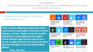 IF THIS, THEN THAT !
Fai lavorare internet per te! E’ questo lo slogan pensato da Linden Tibbets, giovane sviluppatore che nel 2010 ha coniato IFTTT, piattaforma di servizi che consente di collegare
altri servizi esterni per lo svolgimento di operazioni automatiche.
Creare un proprio collegamento automatizzato tramite i
servizi è davvero molto semplice. Tutto ciò che c’è da fare
è cliccare su “Create”, scegliere un servizio tra quelli a
disposizione (in continuo aggiornamento), scegliere
l’evento (chiamato Trigger) che deve ricorrere su un
servizio, e scegliere poi il servizio in uscita con la relativa
operazione da svolgere. Il tutto viene chiamato Recipe
(Ricetta)
If This… Then That!
ATTUALMENTE LA PIATTAFORMA E’ IN GRADO DI
COLLEGARE BEN 232 APP!
 