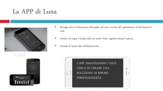 La APP di Luna
• Raccoglie tutte le informazioni sulla qualita’ del sonno ricevute dal coprimaterasso LUNA durante la
notte
• Analizza ed esegue il backup della tua attivita’ fisica, registrata durante il giorno
• Permette di inserire dati sull’alimentazione
L‘APP, ANALIZZANDO I DATI,
CERCA DI CREARE UNA
SOLUZIONE DI RIPOSO
PERSONALIZZATA
 