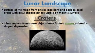 Lunar Landscape
• Surface of the moon from a telescope light and dark colored
areas with bowl shaped pit are visible on Moon’s surface .
1)Craters
• It has impacts from space objects have formed craters or bowl –
shaped depression