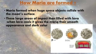 How Maria are formed ?
• Maria formed when huge space objects collide with
the moon’s surface.
• These large areas of impact then filled with lava
,when lava cools it gives the maria their smooth
appearance and dark color