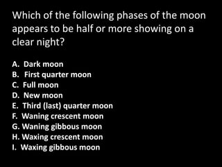 Which of the following phases of the moon
appears to be half or more showing on a
clear night?
A. Dark moon
B. First quarter moon
C. Full moon
D. New moon
E. Third (last) quarter moon
F. Waning crescent moon
G. Waning gibbous moon
H. Waxing crescent moon
I. Waxing gibbous moon