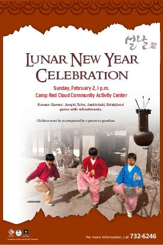 L
unar New Year
Celebration
Sunday, February 2, 1 p.m.
Camp Red Cloud Community Activity Center
Korean Games: Jangki, Tuho, Jaekichaki, Ddakjinori
game with refreshments.
Children must be accompanied by a parent or guardian.

Tuho

Jaekichaki

In support of the Army Family Covenant

For more information, call

732-6246

 