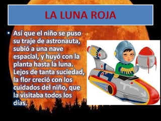 • Así que el niño se puso
su traje de astronauta,
subió a una nave
espacial, y huyó con la
planta hasta la luna.
Lejos de tanta suciedad,
la flor creció con los
cuidados del niño, que
la visitaba todos los
días.