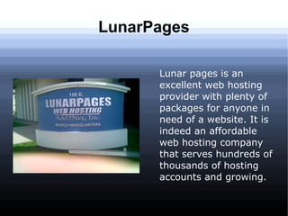 LunarPages

      Lunar pages is an
      excellent web hosting
      provider with plenty of
      packages for anyone in
      need of a website. It is
      indeed an affordable
      web hosting company
      that serves hundreds of
      thousands of hosting
      accounts and growing.
 