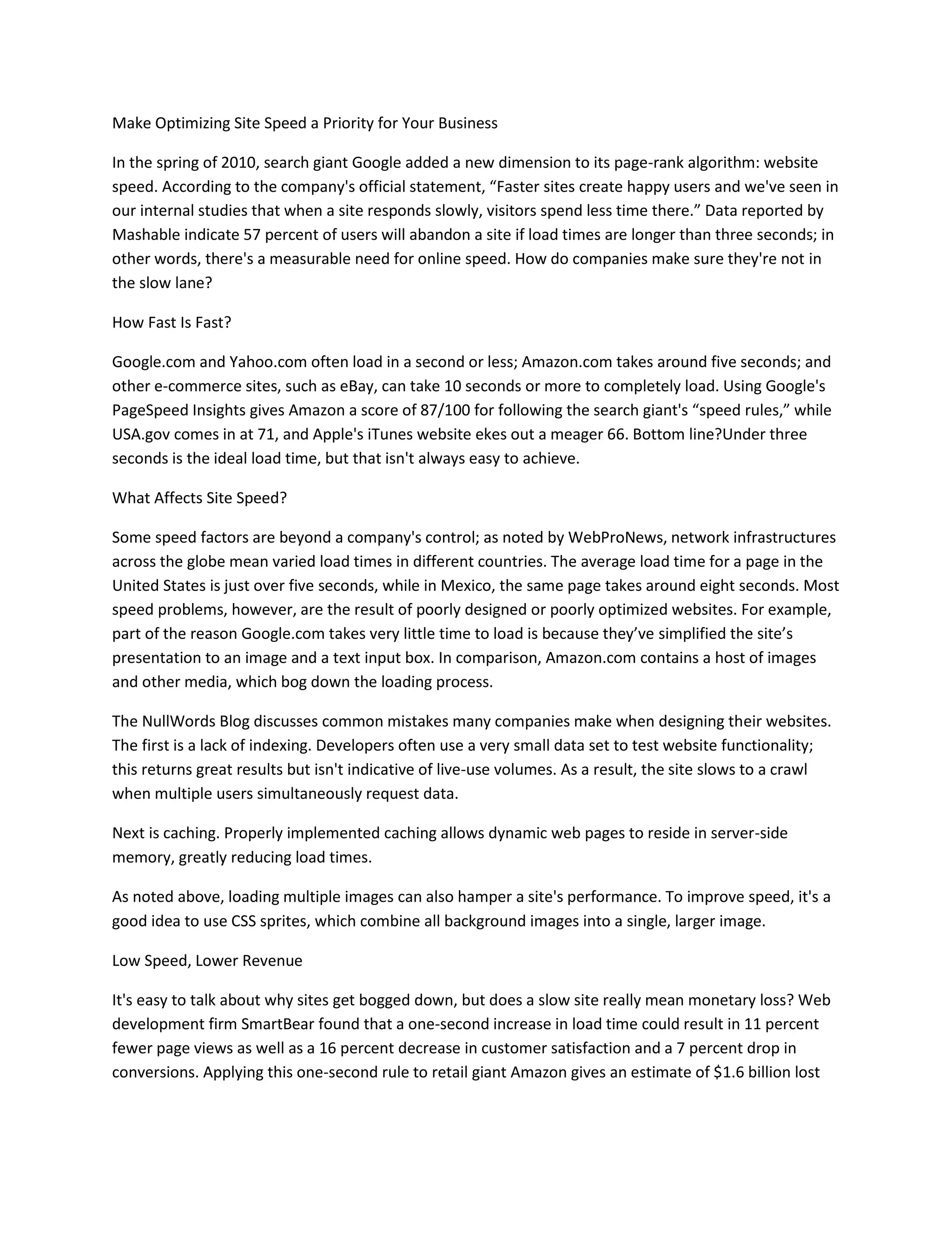 Make Optimizing Site Speed a Priority for Your Business
In the spring of 2010, search giant Google added a new dimension to its page-rank algorithm: website
speed. According to the company's official statement, “Faster sites create happy users and we've seen in
our internal studies that when a site responds slowly, visitors spend less time there.” Data reported by
Mashable indicate 57 percent of users will abandon a site if load times are longer than three seconds; in
other words, there's a measurable need for online speed. How do companies make sure they're not in
the slow lane?
How Fast Is Fast?
Google.com and Yahoo.com often load in a second or less; Amazon.com takes around five seconds; and
other e-commerce sites, such as eBay, can take 10 seconds or more to completely load. Using Google's
PageSpeed Insights gives Amazon a score of 87/100 for following the search giant's “speed rules,” while
USA.gov comes in at 71, and Apple's iTunes website ekes out a meager 66. Bottom line?Under three
seconds is the ideal load time, but that isn't always easy to achieve.
What Affects Site Speed?
Some speed factors are beyond a company's control; as noted by WebProNews, network infrastructures
across the globe mean varied load times in different countries. The average load time for a page in the
United States is just over five seconds, while in Mexico, the same page takes around eight seconds. Most
speed problems, however, are the result of poorly designed or poorly optimized websites. For example,
part of the reason Google.com takes very little time to load is because they’ve simplified the site’s
presentation to an image and a text input box. In comparison, Amazon.com contains a host of images
and other media, which bog down the loading process.
The NullWords Blog discusses common mistakes many companies make when designing their websites.
The first is a lack of indexing. Developers often use a very small data set to test website functionality;
this returns great results but isn't indicative of live-use volumes. As a result, the site slows to a crawl
when multiple users simultaneously request data.
Next is caching. Properly implemented caching allows dynamic web pages to reside in server-side
memory, greatly reducing load times.
As noted above, loading multiple images can also hamper a site's performance. To improve speed, it's a
good idea to use CSS sprites, which combine all background images into a single, larger image.
Low Speed, Lower Revenue
It's easy to talk about why sites get bogged down, but does a slow site really mean monetary loss? Web
development firm SmartBear found that a one-second increase in load time could result in 11 percent
fewer page views as well as a 16 percent decrease in customer satisfaction and a 7 percent drop in
conversions. Applying this one-second rule to retail giant Amazon gives an estimate of $1.6 billion lost

 