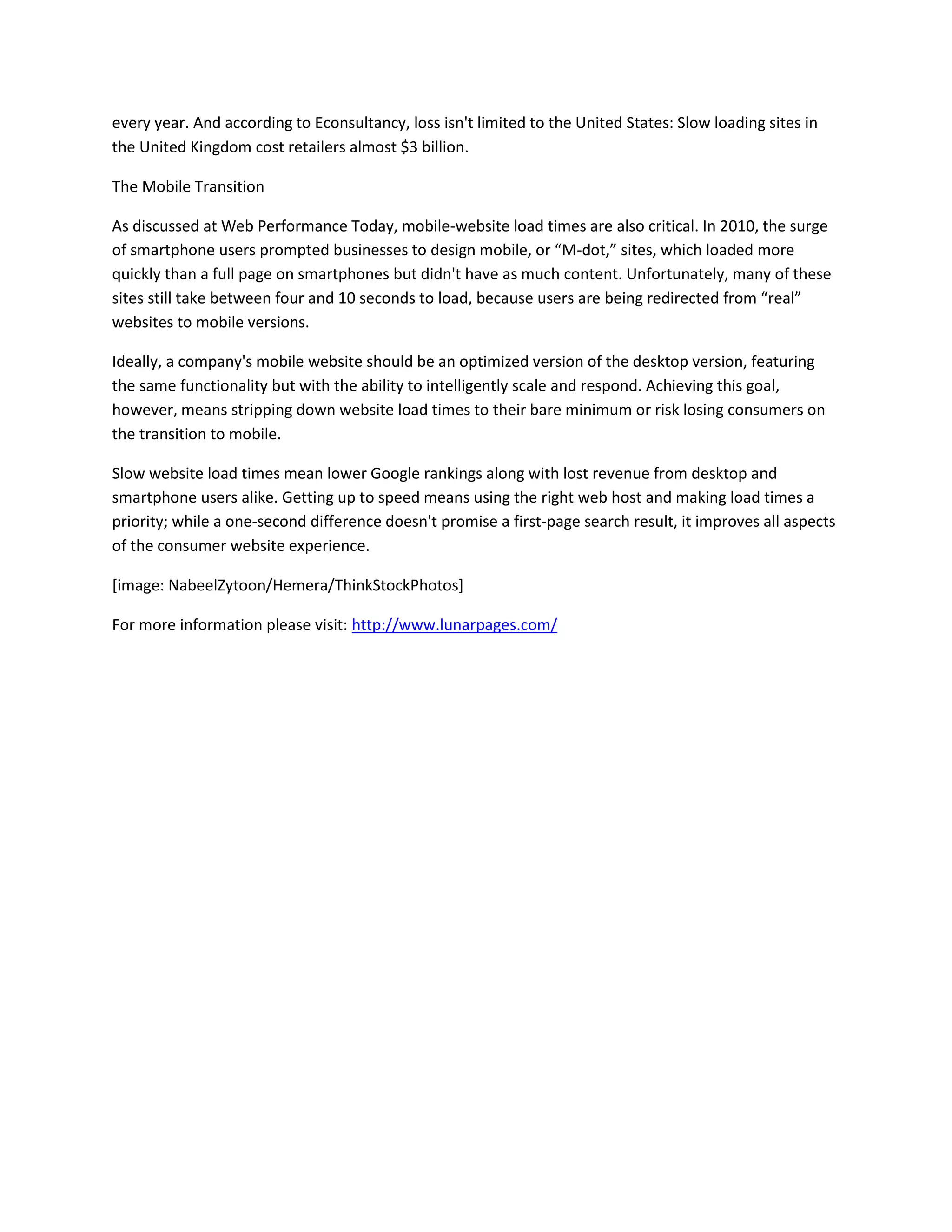 every year. And according to Econsultancy, loss isn't limited to the United States: Slow loading sites in
the United Kingdom cost retailers almost $3 billion.
The Mobile Transition
As discussed at Web Performance Today, mobile-website load times are also critical. In 2010, the surge
of smartphone users prompted businesses to design mobile, or “M-dot,” sites, which loaded more
quickly than a full page on smartphones but didn't have as much content. Unfortunately, many of these
sites still take between four and 10 seconds to load, because users are being redirected from “real”
websites to mobile versions.
Ideally, a company's mobile website should be an optimized version of the desktop version, featuring
the same functionality but with the ability to intelligently scale and respond. Achieving this goal,
however, means stripping down website load times to their bare minimum or risk losing consumers on
the transition to mobile.
Slow website load times mean lower Google rankings along with lost revenue from desktop and
smartphone users alike. Getting up to speed means using the right web host and making load times a
priority; while a one-second difference doesn't promise a first-page search result, it improves all aspects
of the consumer website experience.
[image: NabeelZytoon/Hemera/ThinkStockPhotos]
For more information please visit: http://www.lunarpages.com/

 