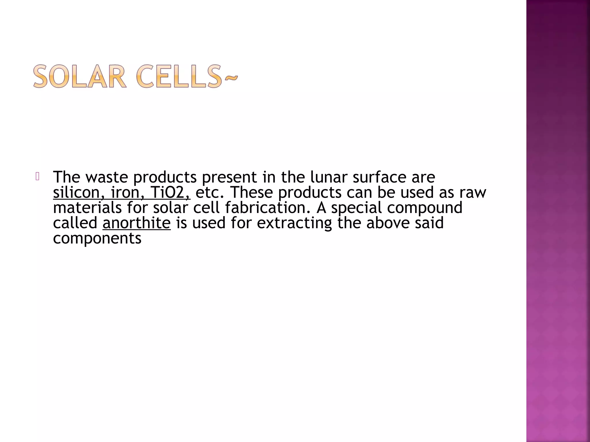 

The waste products present in the lunar surface are
silicon, iron, TiO2, etc. These products can be used as raw
materials for solar cell fabrication. A special compound
called anorthite is used for extracting the above said
components

 