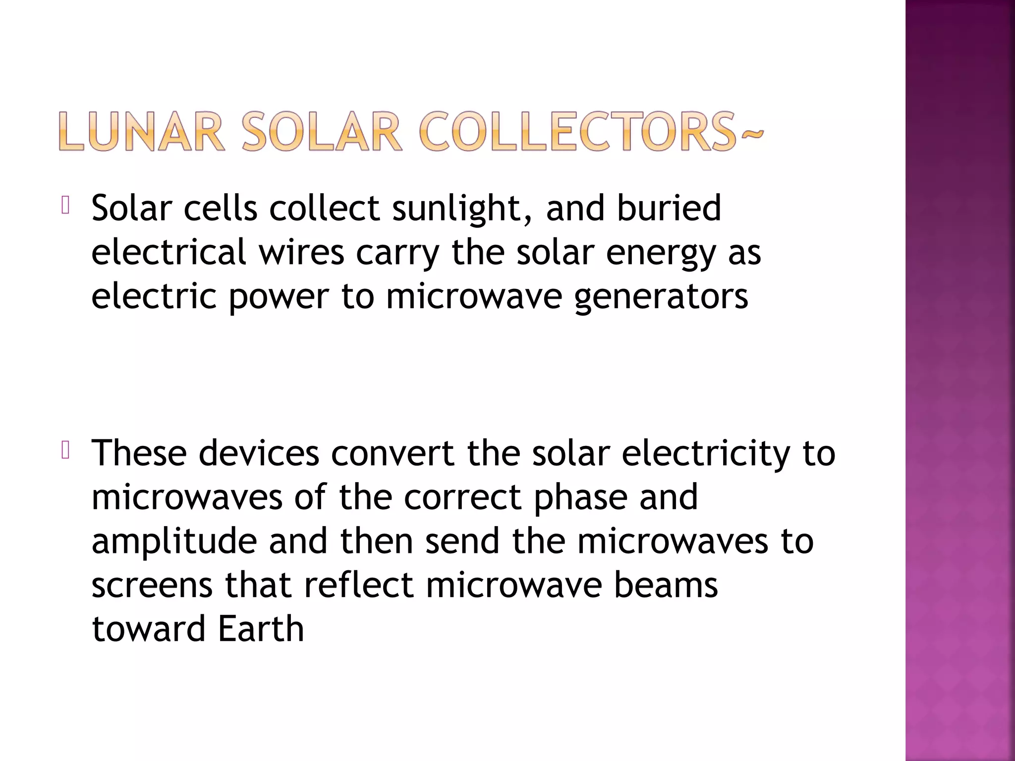 

Solar cells collect sunlight, and buried
electrical wires carry the solar energy as
electric power to microwave generators



These devices convert the solar electricity to
microwaves of the correct phase and
amplitude and then send the microwaves to
screens that reflect microwave beams
toward Earth

 