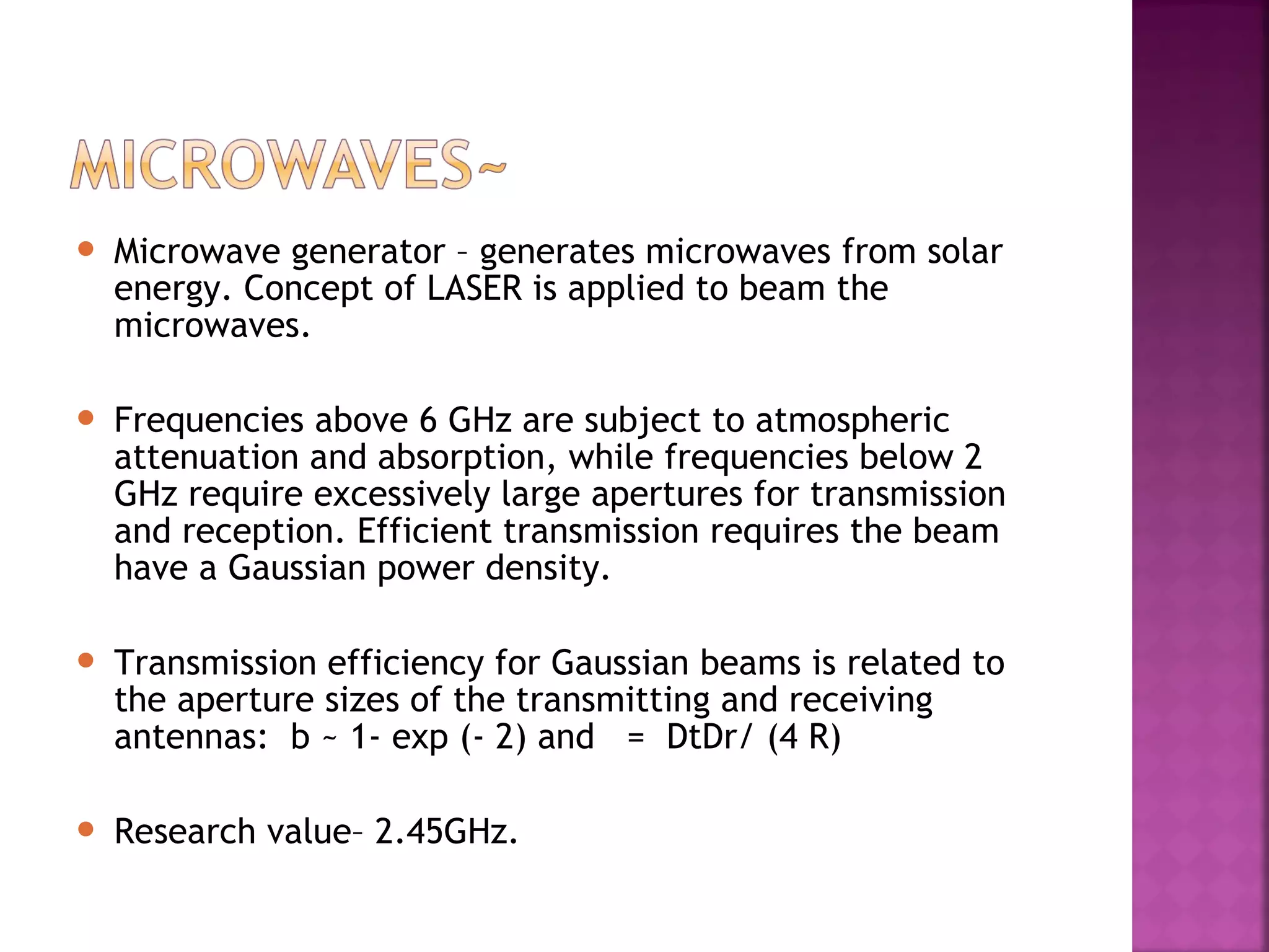 

Microwave generator – generates microwaves from solar
energy. Concept of LASER is applied to beam the
microwaves.



Frequencies above 6 GHz are subject to atmospheric
attenuation and absorption, while frequencies below 2
GHz require excessively large apertures for transmission
and reception. Efficient transmission requires the beam
have a Gaussian power density.



Transmission efficiency for Gaussian beams is related to
the aperture sizes of the transmitting and receiving
antennas: b ~ 1- exp (- 2) and = DtDr/ (4 R)



Research value– 2.45GHz.

 