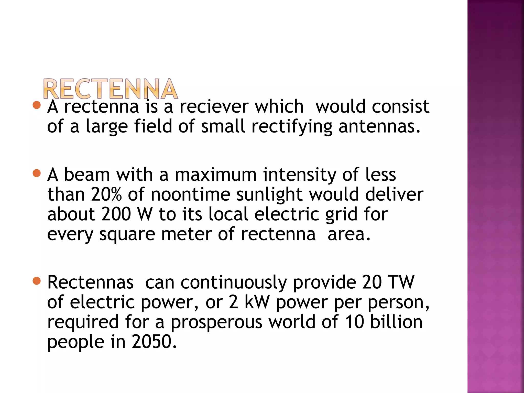 A

rectenna is a reciever which would consist
of a large field of small rectifying antennas.

A

beam with a maximum intensity of less
than 20% of noontime sunlight would deliver
about 200 W to its local electric grid for
every square meter of rectenna area.

 Rectennas

can continuously provide 20 TW
of electric power, or 2 kW power per person,
required for a prosperous world of 10 billion
people in 2050.

 