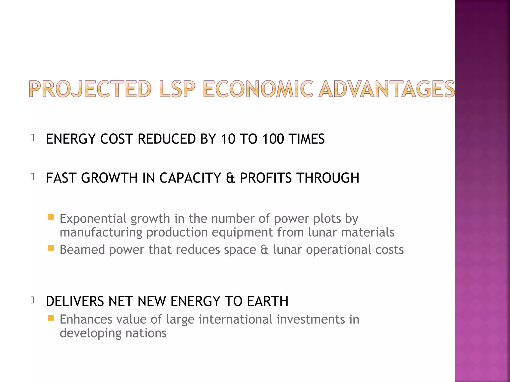

ENERGY COST REDUCED BY 10 TO 100 TIMES



FAST GROWTH IN CAPACITY & PROFITS THROUGH
Exponential growth in the number of power plots by
manufacturing production equipment from lunar materials
 Beamed power that reduces space & lunar operational costs




DELIVERS NET NEW ENERGY TO EARTH


Enhances value of large international investments in
developing nations

 