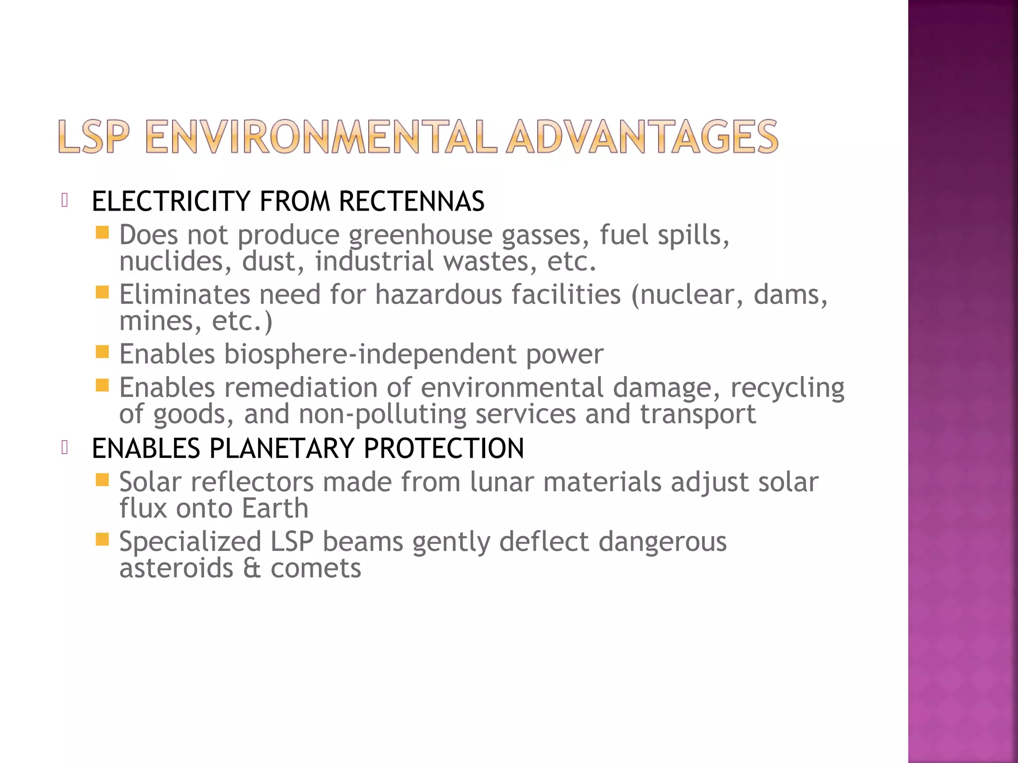 



ELECTRICITY FROM RECTENNAS
 Does not produce greenhouse gasses, fuel spills,
nuclides, dust, industrial wastes, etc.
 Eliminates need for hazardous facilities (nuclear, dams,
mines, etc.)
 Enables biosphere-independent power
 Enables remediation of environmental damage, recycling
of goods, and non-polluting services and transport
ENABLES PLANETARY PROTECTION
 Solar reflectors made from lunar materials adjust solar
flux onto Earth
 Specialized LSP beams gently deflect dangerous
asteroids & comets

 