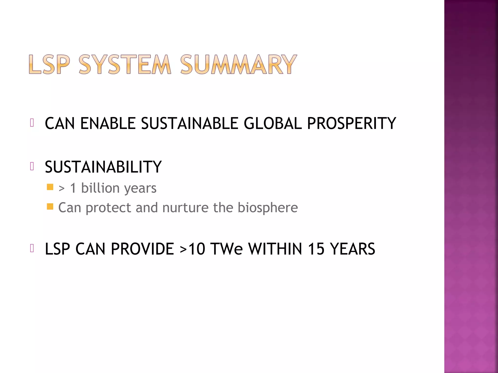 

CAN ENABLE SUSTAINABLE GLOBAL PROSPERITY



SUSTAINABILITY
> 1 billion years
 Can protect and nurture the biosphere




LSP CAN PROVIDE >10 TWe WITHIN 15 YEARS

 