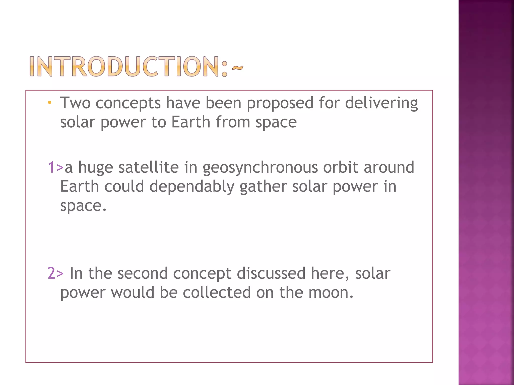 •

Two concepts have been proposed for delivering
solar power to Earth from space

1>a huge satellite in geosynchronous orbit around
Earth could dependably gather solar power in
space.

2> In the second concept discussed here, solar
power would be collected on the moon.

 