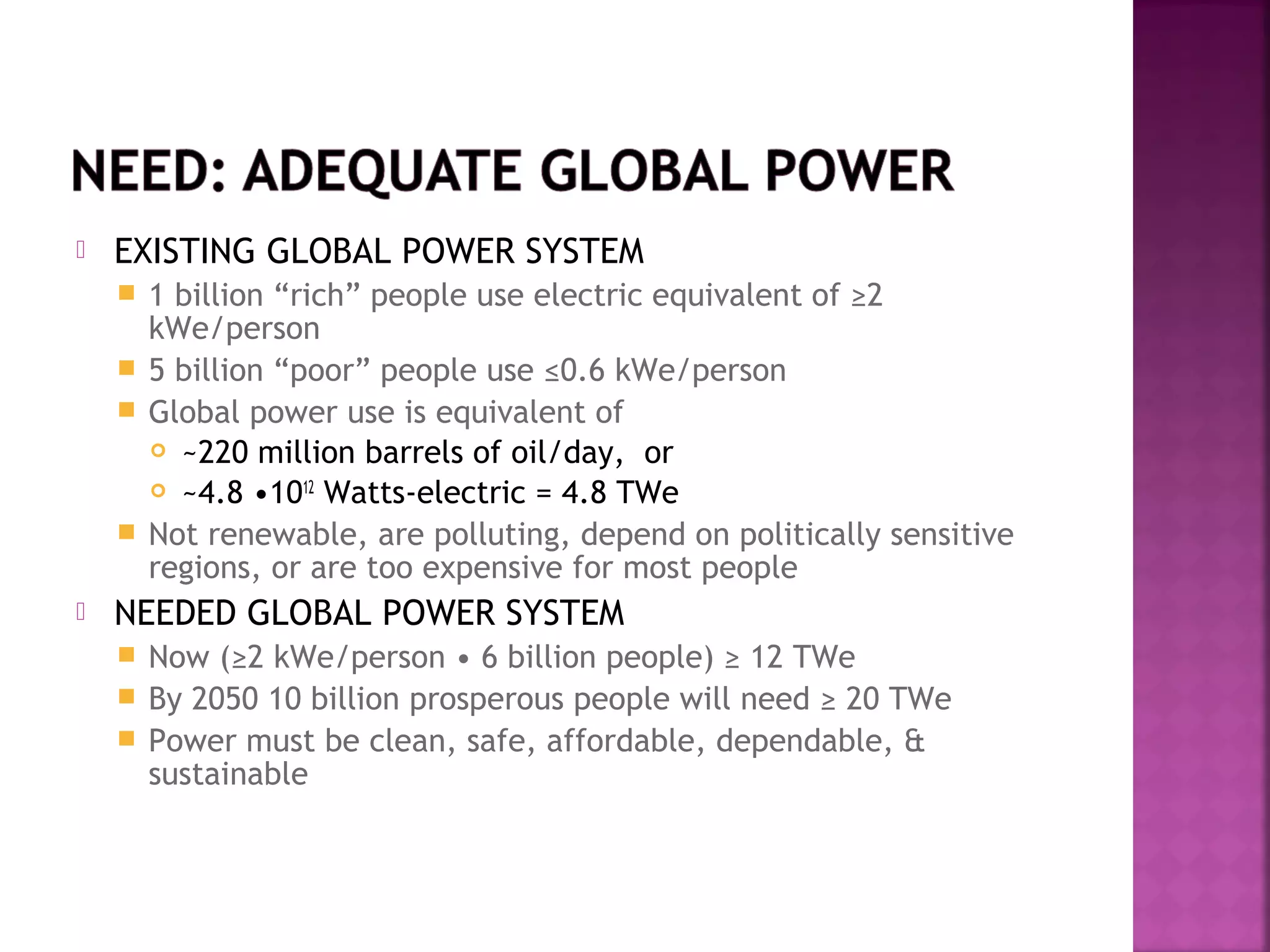 

EXISTING GLOBAL POWER SYSTEM
1 billion “rich” people use electric equivalent of ≥2
kWe/person
 5 billion “poor” people use ≤0.6 kWe/person
 Global power use is equivalent of
 ~220 million barrels of oil/day, or
 ~4.8 •1012 Watts-electric = 4.8 TWe
 Not renewable, are polluting, depend on politically sensitive
regions, or are too expensive for most people




NEEDED GLOBAL POWER SYSTEM
Now (≥2 kWe/person • 6 billion people) ≥ 12 TWe
 By 2050 10 billion prosperous people will need ≥ 20 TWe
 Power must be clean, safe, affordable, dependable, &
sustainable


 