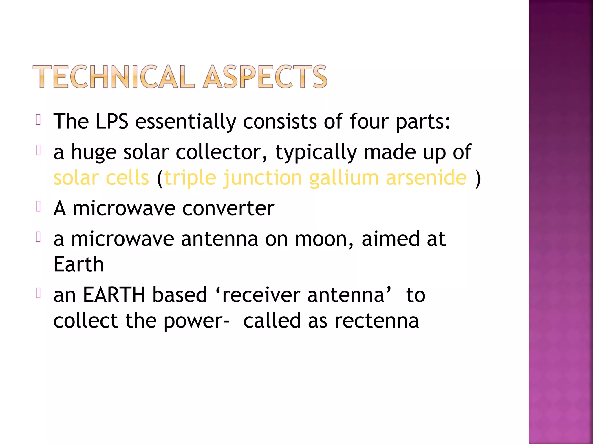 







The LPS essentially consists of four parts:
a huge solar collector, typically made up of
solar cells (triple junction gallium arsenide )
A microwave converter
a microwave antenna on moon, aimed at
Earth
an EARTH based ‘receiver antenna’ to
collect the power- called as rectenna

 