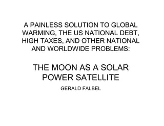 A PAINLESS SOLUTION TO GLOBAL
WARMING, THE US NATIONAL DEBT,
HIGH TAXES, AND OTHER NATIONAL
AND WORLDWIDE PROBLEMS:

THE MOON AS A SOLAR
POWER SATELLITE
GERALD FALBEL

 