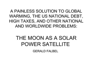 A PAINLESS SOLUTION TO GLOBAL
WARMING, THE US NATIONAL DEBT,
HIGH TAXES, AND OTHER NATIONAL
AND WORLDWIDE PROBLEMS:
THE MOON AS A SOLAR
POWER SATELLITE
GERALD FALBEL
 