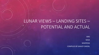 LUNAR VIEWS – LANDING SITES –
POTENTIAL AND ACTUAL
ISRO
NASA
WIKIPEDIA
COMPILED BY SANJOY SANYAL
 