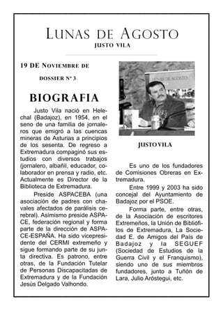 L UNAS DE A GOSTO
                             JUSTO VILA


19 DE N OVIEMBRE DE
       DOSSIER Nª 3



   BIOGRAFIA
      Justo Vila nació en Hele-
chal (Badajoz), en 1954, en el
seno de una familia de jornale-
ros que emigró a las cuencas
mineras de Asturias a principios
de los sesenta. De regreso a                 JUSTO VILA
Extremadura compaginó sus es-
tudios con diversos trabajos
(jornalero, albañil, educador, co-        Es uno de los fundadores
laborador en prensa y radio, etc.    de Comisiones Obreras en Ex-
Actualmente es Director de la        tremadura.
Biblioteca de Extremadura.                Entre 1999 y 2003 ha sido
      Preside ASPACEBA (una          concejal del Ayuntamiento de
asociación de padres con cha-        Badajoz por el PSOE.
vales afectados de parálisis ce-          Forma parte, entre otras,
rebral). Asimismo preside ASPA-      de la Asociación de escritores
CE, federación regional y forma      Extremeños, la Unión de Bibliófi-
parte de la dirección de ASPA-       los de Extremadura, La Socie-
CE-ESPAÑA. Ha sido vicepresi-        dad E. de Amigos del País de
dente del CERMI extremeño y          Badajoz y la SEGUEF
sigue formando parte de su jun-      (Sociedad de Estudios de la
ta directiva. Es patrono, entre      Guerra Civil y el Franquismo),
otras, de la Fundación Tutelar       siendo uno de sus miembros
de Personas Discapacitadas de        fundadores, junto a Tuñón de
Extremadura y de la Fundación        Lara, Julio Aróstegui, etc.
Jesús Delgado Valhondo.
 