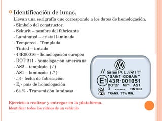  Identificación de lunas. 
Llevan una serigrafía que corresponde a los datos de homologación. 
- Símbolo del constructor. 
- Sekurit – nombre del fabricante 
- Laminated – cristal laminado 
- Tempered – Templada 
- Tinted – tintada 
- 43R00016 – homologación europea 
- DOT 211 - homologación americana 
- AS2 – templado ( / ) 
- AS1 – laminado ( // ) 
- ..3 - fecha de fabricación 
- E2 - país de homologación 
- 64 % - Transmisión luminosa 
Ejercicio a realizar y entregar en la plataforma. 
Identificar todos los vidrios de un vehículo. 
 