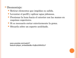  Desmontaje: 
 Retirar elementos que impidan su salida. 
 Levantar el perfil y aplicar agua jabonosa. 
 Presionar la luna hacia el exterior con las manos en 
esquinas superiores. 
 Si es necesario cortar exteriormente la goma. 
 Situarla sobre un soporte acolchado. 
www.youtube.com/watch? 
feature=player_embedded&v=XqBuUWK4OuY 
 