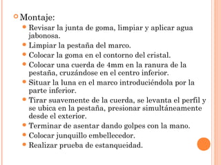Montaje: 
Revisar la junta de goma, limpiar y aplicar agua 
jabonosa. 
Limpiar la pestaña del marco. 
Colocar la goma en el contorno del cristal. 
Colocar una cuerda de 4mm en la ranura de la 
pestaña, cruzándose en el centro inferior. 
Situar la luna en el marco introduciéndola por la 
parte inferior. 
Tirar suavemente de la cuerda, se levanta el perfil y 
se ubica en la pestaña, presionar simultáneamente 
desde el exterior. 
Terminar de asentar dando golpes con la mano. 
Colocar junquillo embellecedor. 
Realizar prueba de estanqueidad. 
 