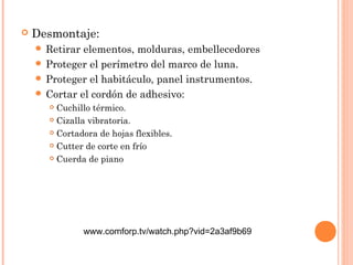  Desmontaje: 
 Retirar elementos, molduras, embellecedores 
 Proteger el perímetro del marco de luna. 
 Proteger el habitáculo, panel instrumentos. 
 Cortar el cordón de adhesivo: 
 Cuchillo térmico. 
 Cizalla vibratoria. 
 Cortadora de hojas flexibles. 
 Cutter de corte en frío 
 Cuerda de piano 
www.comforp.tv/watch.php?vid=2a3af9b69 
 