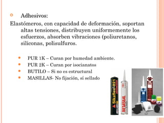  AAddhheessiivvooss:: 
Elastómeros, con capacidad de deformación, soportan 
altas tensiones, distribuyen uniformemente los 
esfuerzos, absorben vibraciones (poliuretanos, 
siliconas, polisulfuros. 
 PUR 1K – Curan por humedad ambiente. 
 PUR 2K – Curan por isocianatos 
 BUTILO – Si no es estructural 
 MASILLAS- No fijación, sí sellado 
 