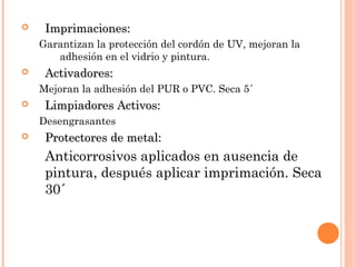  IImmpprriimmaacciioonneess:: 
Garantizan la protección del cordón de UV, mejoran la 
adhesión en el vidrio y pintura. 
 AAccttiivvaaddoorreess:: 
Mejoran la adhesión del PUR o PVC. Seca 5´ 
 LLiimmppiiaaddoorreess AAccttiivvooss:: 
Desengrasantes 
 PPrrootteeccttoorreess ddee mmeettaall:: 
Anticorrosivos aplicados en ausencia de 
pintura, después aplicar imprimación. Seca 
30´ 
 