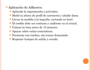 Aplicación de Adhesivo: 
 Aplicada la imprimación o activador. 
Medir la altura de perfil de carrocería y añadir 2mm. 
 Llevar la medida a la boquilla, cortando en bisel. 
 El cordón debe ser continuo y uniforme en el cristal. 
 Colocar la luna antes de 15 minutos. 
 Apoyar sobre cuñas centradoras. 
 Presionar con cinchas, sin tensar demasiado. 
 Respetar tiempos de salida y curado. 
 