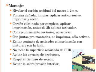 Montaje: 
Nivelar el cordón residual del marco 1-2mm. 
Pintura dañada, limpiar, aplicar anticorrosivo, 
imprimar y secar. 
Cordón eliminado por completo, aplicar 
imprimación, antes de 2h aplicar activador. 
Con recubrimiento cerámico, no activar. 
Con juntas pre-montadas, no imprimar, sólo activar. 
Evitar contacto de activador e imprimación con 
pintura y con la luna. 
No tocar la superficie recortada de PUR. 
Agitar los envases de productos. 
Respetar tiempos de secado. 
Evitar la sobre-presión interior. 
