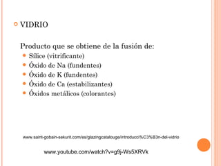  VIDRIO 
Producto que se obtiene de la fusión de: 
 Sílice (vitrificante) 
 Óxido de Na (fundentes) 
 Óxido de K (fundentes) 
 Óxido de Ca (estabilizantes) 
 Óxidos metálicos (colorantes) 
www.saint-gobain-sekurit.com/es/glazingcatalouge/introducci%C3%B3n-del-vidrio 
www.youtube.com/watch?v=g9j-Ws5XRVk 
 