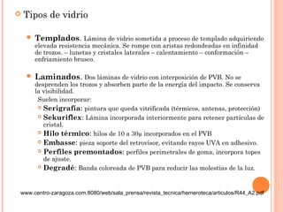  Tipos de vidrio 
 Templados. Lámina de vidrio sometida a proceso de templado adquiriendo 
elevada resistencia mecánica. Se rompe con aristas redondeadas en infinidad 
de trozos. – lunetas y cristales laterales – calentamiento – conformación – 
enfriamiento brusco. 
 Laminados. Dos láminas de vidrio con interposición de PVB. No se 
desprenden los trozos y absorben parte de la energía del impacto. Se conserva 
la visibilidad. 
Suelen incorporar: 
 Serigrafía: pintura que queda vitrificada (térmicos, antenas, protección) 
 Sekuriflex: Lámina incorporada interiormente para retener partículas de 
cristal. 
 Hilo térmico: hilos de 10 a 30μ incorporados en el PVB 
 Embasse: pieza soporte del retrovisor, evitando rayos UVA en adhesivo. 
 Perfiles premontados: perfiles perimetrales de goma, incorpora topes 
de ajuste. 
 Degradé: Banda coloreada de PVB para reducir las molestias de la luz. 
www.centro-zaragoza.com:8080/web/sala_prensa/revista_tecnica/hemeroteca/articulos/R44_A2.pdf 
 