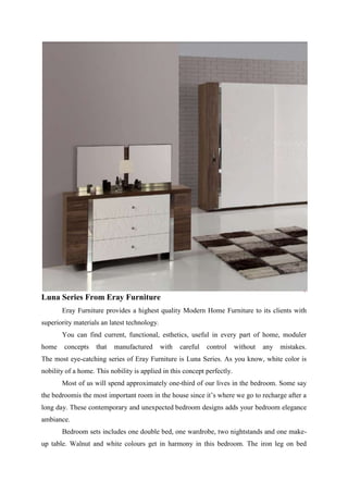 Luna Series From Eray Furniture
       Eray Furniture provides a highest quality Modern Home Furniture to its clients with
superiority materials an latest technology.
       You can find current, functional, esthetics, useful in every part of home, moduler
home    concepts    that   manufactured       with   careful   control    without   any   mistakes.
The most eye-catching series of Eray Furniture is Luna Series. As you know, white color is
nobility of a home. This nobility is applied in this concept perfectly.
       Most of us will spend approximately one-third of our lives in the bedroom. Some say
the bedroomis the most important room in the house since it’s where we go to recharge after a
long day. These contemporary and unexpected bedroom designs adds your bedroom elegance
ambiance.
       Bedroom sets includes one double bed, one wardrobe, two nightstands and one make-
up table. Walnut and white colours get in harmony in this bedroom. The iron leg on bed
 
