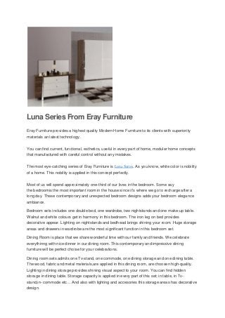 Luna Series From Eray Furniture
Eray Furniture provides a highest quality Modern Home Furniture to its clients with superiority
materials an latest technology.

You can find current, functional, esthetics, useful in every part of home, moduler home concepts
that manufactured with careful control without any mistakes.

The most eye-catching series of Eray Furniture is Luna Series. As you know, white color is nobility
of a home. This nobility is applied in this concept perfectly.

Most of us will spend approximately one-third of our lives in the bedroom. Some say
the bedroomis the most important room in the house since it’s where we go to recharge after a
long day. These contemporary and unexpected bedroom designs adds your bedroom elegance
ambiance.

Bedroom sets includes one double bed, one wardrobe, two nightstands and one make-up table.
Walnut and white colours get in harmony in this bedroom. The iron leg on bed provides
decorative appear. Lighting on nightstands and bedhead brings shining your room. Huge storage
areas and drawers in wardrobe are the most significant function in this bedroom set.

Dining Room is place that we share wonderful time with our family and friends. We celebrate
everythinng with nice dinner in our dining room. This contemporary and impressive dining
furniture will be perfect choise for your celebrations.

Dining room sets admits one Tv-stand, one commode, one dining storage and one dining table.
The wood, fabric and metal materials,are applied in this dining room, are choosen high-quality.
Lighting in dining storage provides shining visual aspect to your room. You can find hidden
storage in dining table. Storage capacity is applied in every part of this set; in table, in Tv-
stand,in- commode etc… And also with lighting and accesories this storage areas has decorative
design.
 