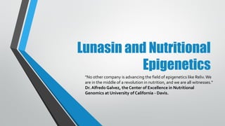 Lunasin and Nutritional
Epigenetics
"No other company is advancing the field of epigenetics like Reliv.We
are in the middle of a revolution in nutrition, and we are all witnesses."
Dr. Alfredo Galvez, the Center of Excellence in Nutritional
Genomics at University of California - Davis.
 
