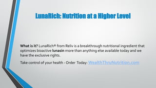 LunaRich: Nutrition at a Higher Level
What is it? LunaRich® from Reliv is a breakthrough nutritional ingredient that
optimizes bioactive lunasin more than anything else available today and we
have the exclusive rights.
Take control of your health - Order Today: WealthThruNutrition.com
 