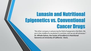 Lunasin and Nutritional
Epigenetics vs. Conventional
Cancer Drugs
"No other company is advancing the field of epigenetics like Reliv. We are in the
middle of a revolution in nutrition, and we are all witnesses." Dr. Alfredo Galvez,
the Center of Excellence in Nutritional Genomics at University of California -
Davis.
Dr. Galvez is working on the development of functional foods and nutraceutical
ingredients based on the lunasin peptide, a soy protein component he
serendipitously discovered in 1996 as a postdoctoral researcher at UC Berkeley.
 