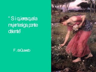 “ Si quieres que la mujer te siga, ponte delante”  F. de Quevedo 