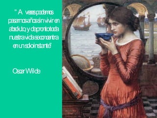 “ A veces podemos pasarnos años sin vivir en absoluto, y de pronto toda nuestra vida se concentra en un solo instante”  Oscar Wilde   